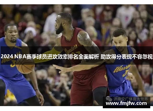 2024 NBA赛季球员进攻效率排名全面解析 助攻得分表现不容忽视